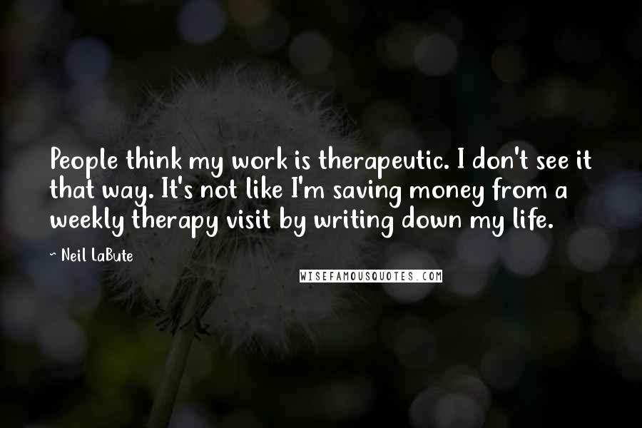 Neil LaBute Quotes: People think my work is therapeutic. I don't see it that way. It's not like I'm saving money from a weekly therapy visit by writing down my life.