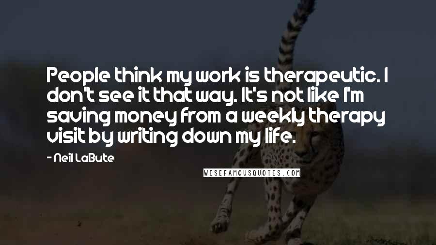 Neil LaBute Quotes: People think my work is therapeutic. I don't see it that way. It's not like I'm saving money from a weekly therapy visit by writing down my life.