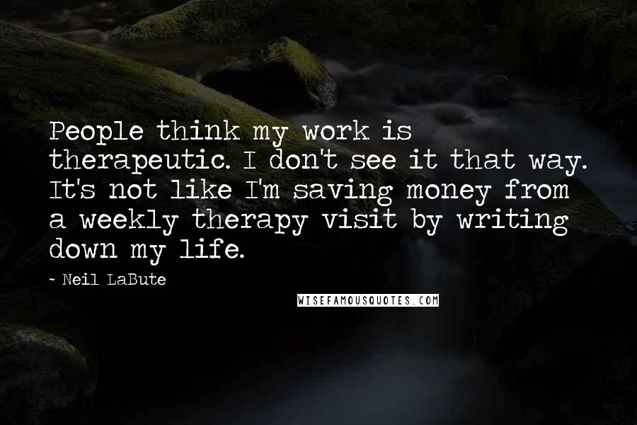 Neil LaBute Quotes: People think my work is therapeutic. I don't see it that way. It's not like I'm saving money from a weekly therapy visit by writing down my life.