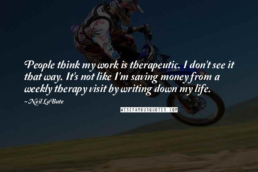 Neil LaBute Quotes: People think my work is therapeutic. I don't see it that way. It's not like I'm saving money from a weekly therapy visit by writing down my life.