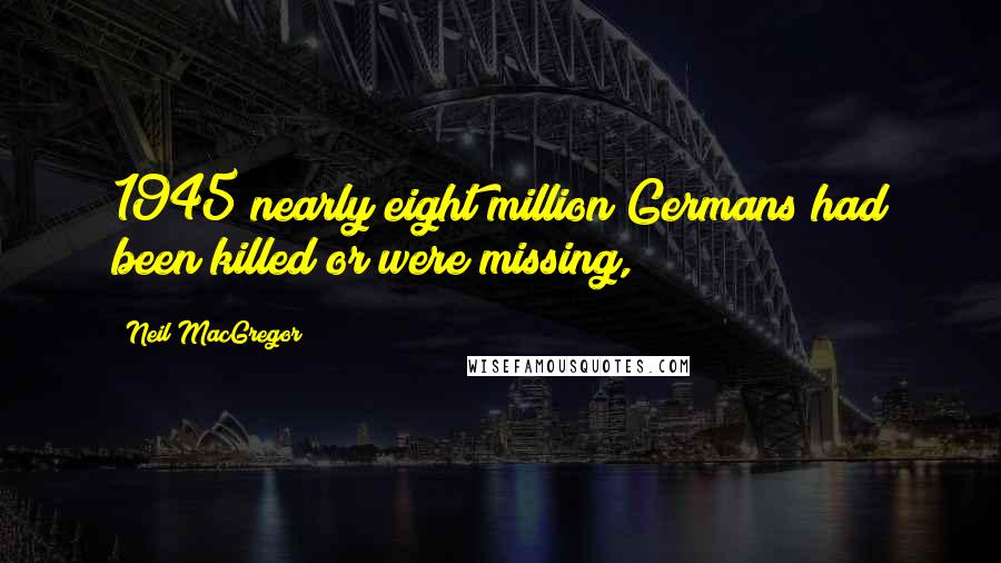 Neil MacGregor Quotes: 1945 nearly eight million Germans had been killed or were missing,