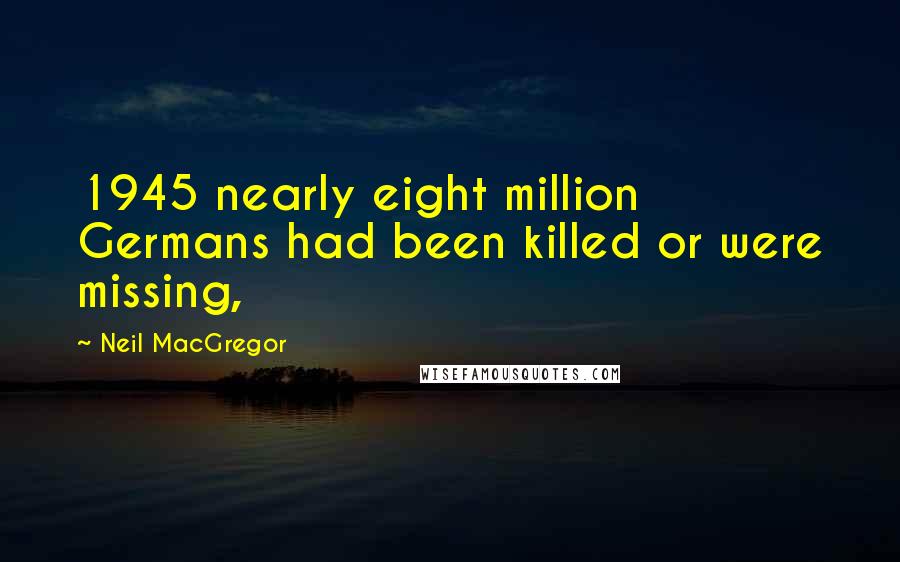 Neil MacGregor Quotes: 1945 nearly eight million Germans had been killed or were missing,