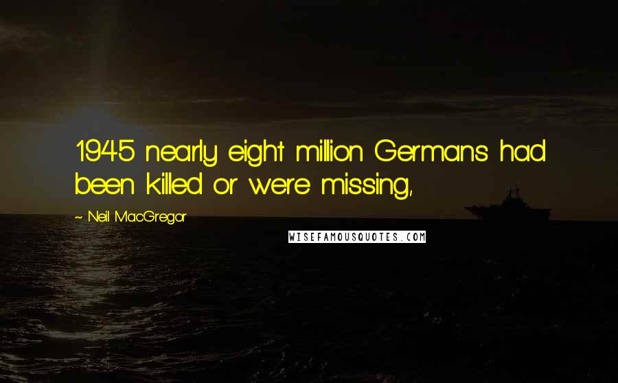 Neil MacGregor Quotes: 1945 nearly eight million Germans had been killed or were missing,