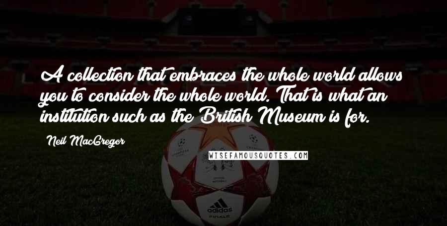 Neil MacGregor Quotes: A collection that embraces the whole world allows you to consider the whole world. That is what an institution such as the British Museum is for.