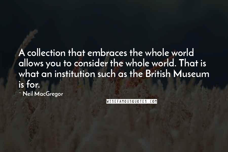 Neil MacGregor Quotes: A collection that embraces the whole world allows you to consider the whole world. That is what an institution such as the British Museum is for.