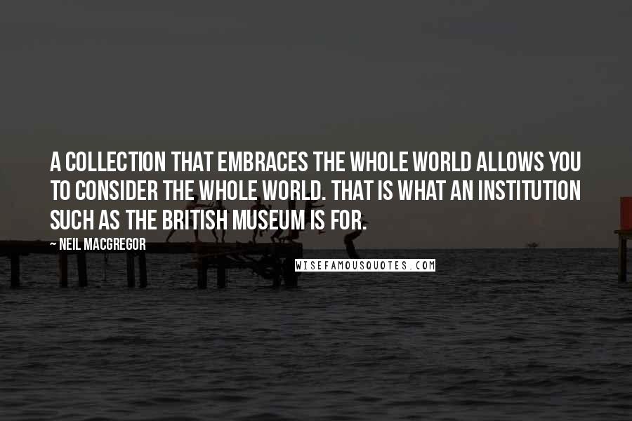 Neil MacGregor Quotes: A collection that embraces the whole world allows you to consider the whole world. That is what an institution such as the British Museum is for.