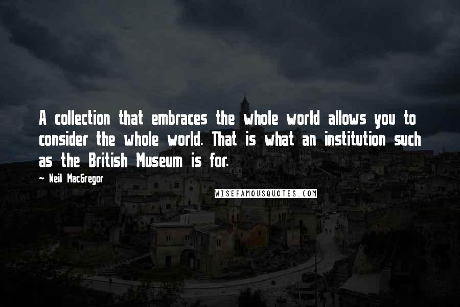 Neil MacGregor Quotes: A collection that embraces the whole world allows you to consider the whole world. That is what an institution such as the British Museum is for.