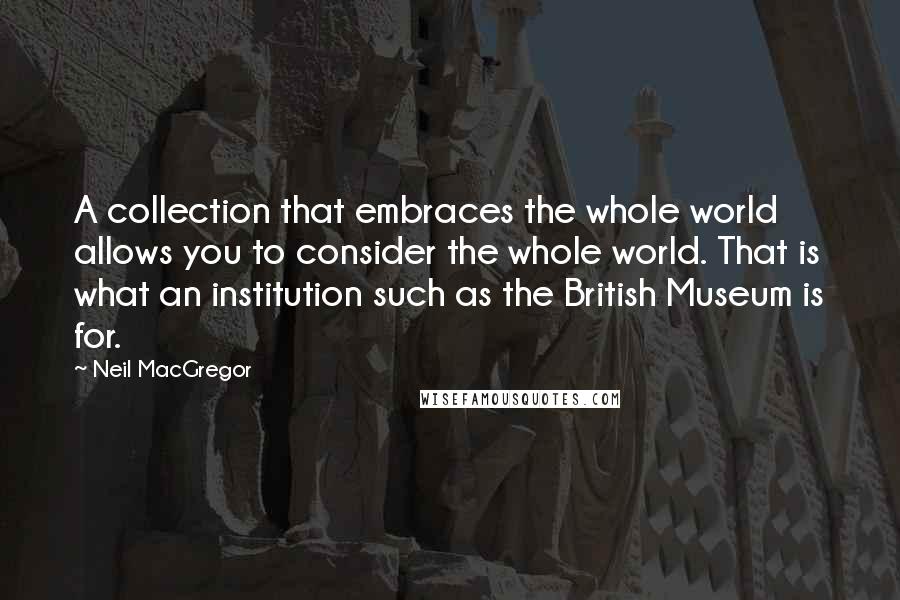 Neil MacGregor Quotes: A collection that embraces the whole world allows you to consider the whole world. That is what an institution such as the British Museum is for.