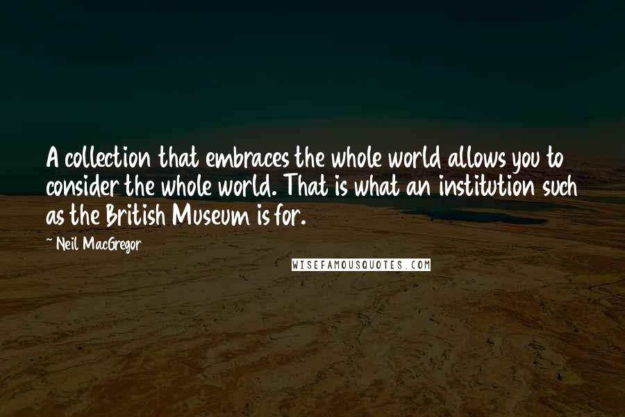 Neil MacGregor Quotes: A collection that embraces the whole world allows you to consider the whole world. That is what an institution such as the British Museum is for.