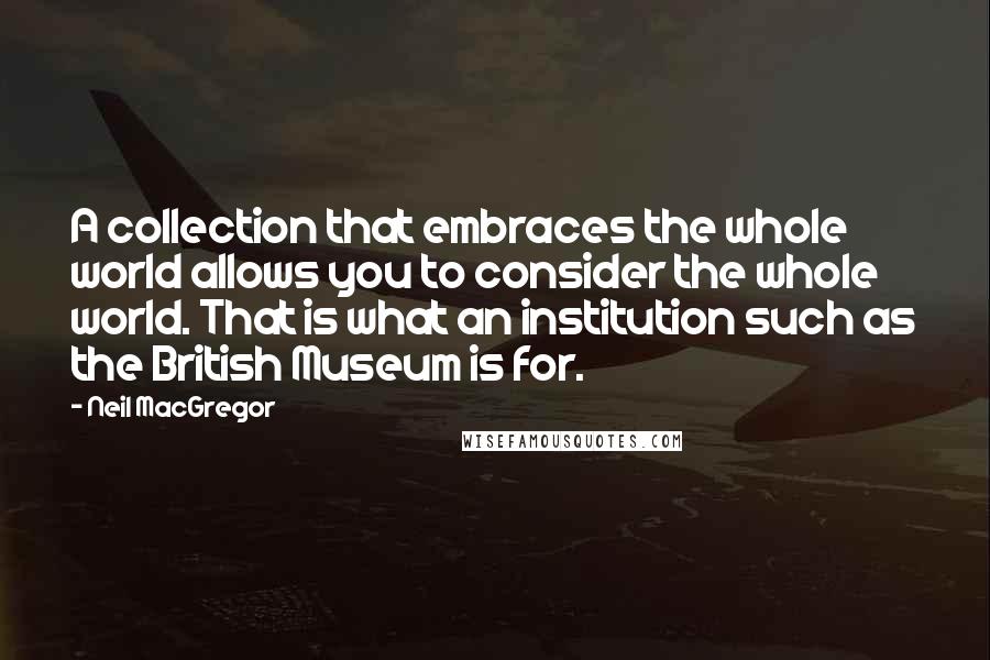 Neil MacGregor Quotes: A collection that embraces the whole world allows you to consider the whole world. That is what an institution such as the British Museum is for.