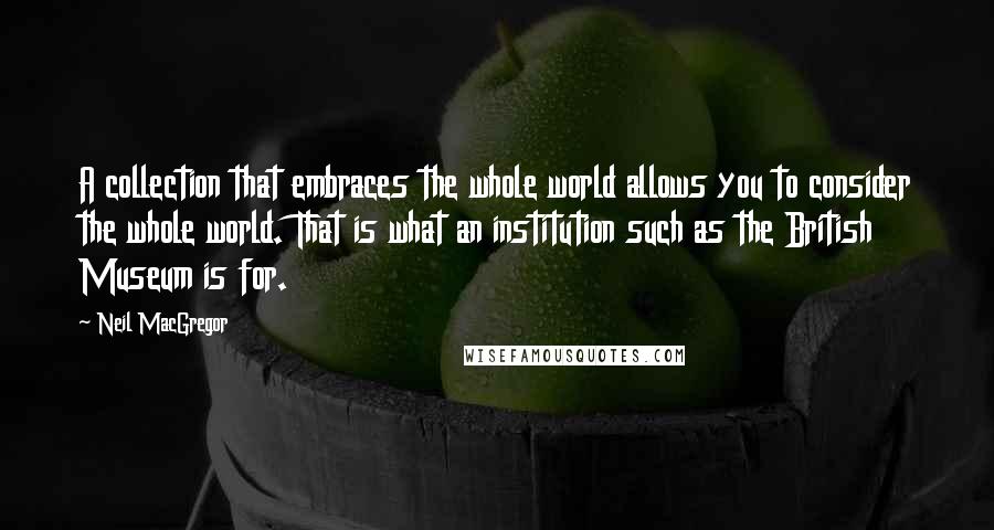 Neil MacGregor Quotes: A collection that embraces the whole world allows you to consider the whole world. That is what an institution such as the British Museum is for.
