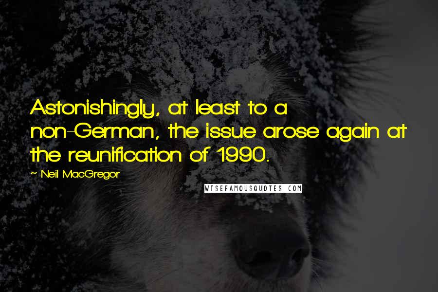 Neil MacGregor Quotes: Astonishingly, at least to a non-German, the issue arose again at the reunification of 1990.