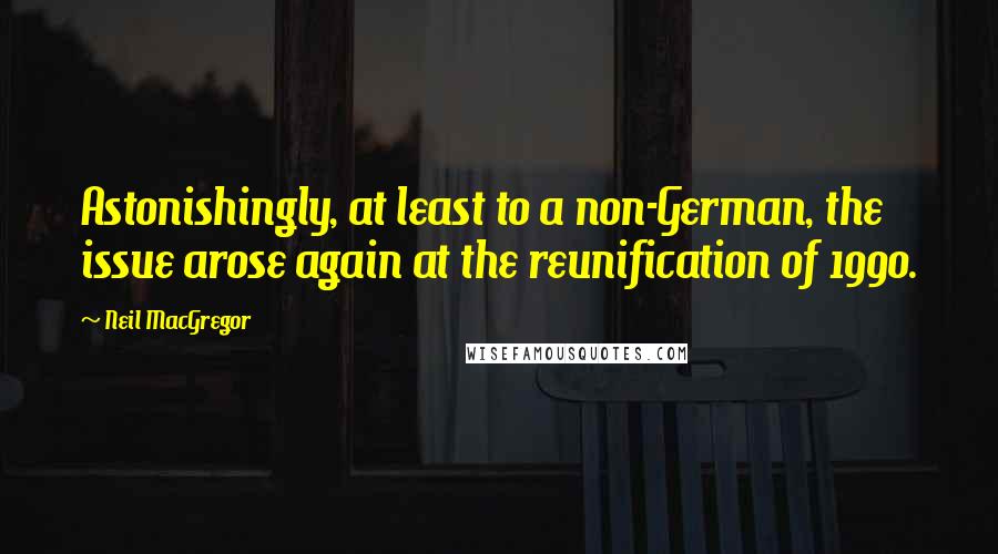 Neil MacGregor Quotes: Astonishingly, at least to a non-German, the issue arose again at the reunification of 1990.