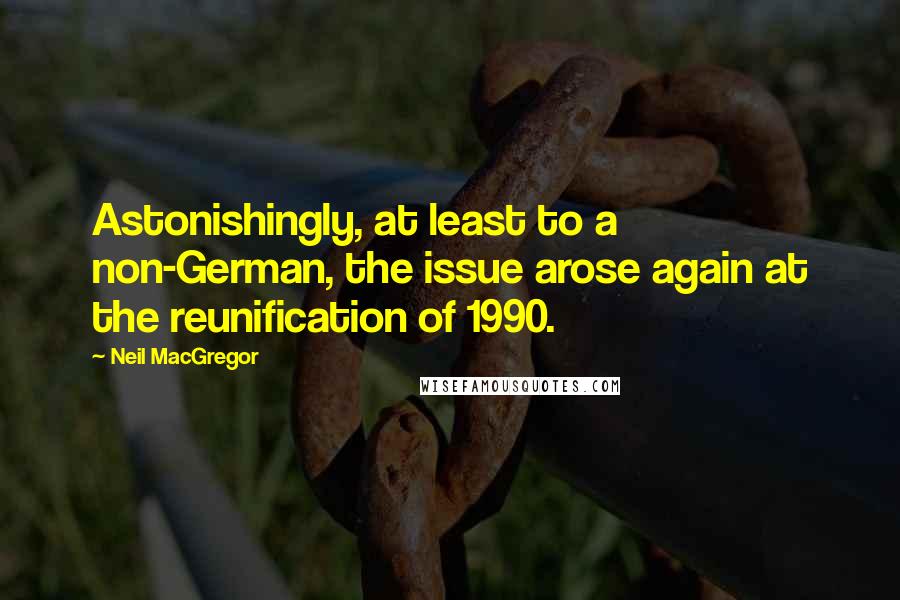 Neil MacGregor Quotes: Astonishingly, at least to a non-German, the issue arose again at the reunification of 1990.