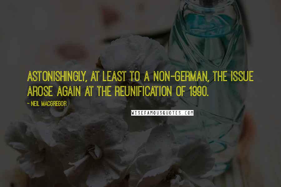 Neil MacGregor Quotes: Astonishingly, at least to a non-German, the issue arose again at the reunification of 1990.