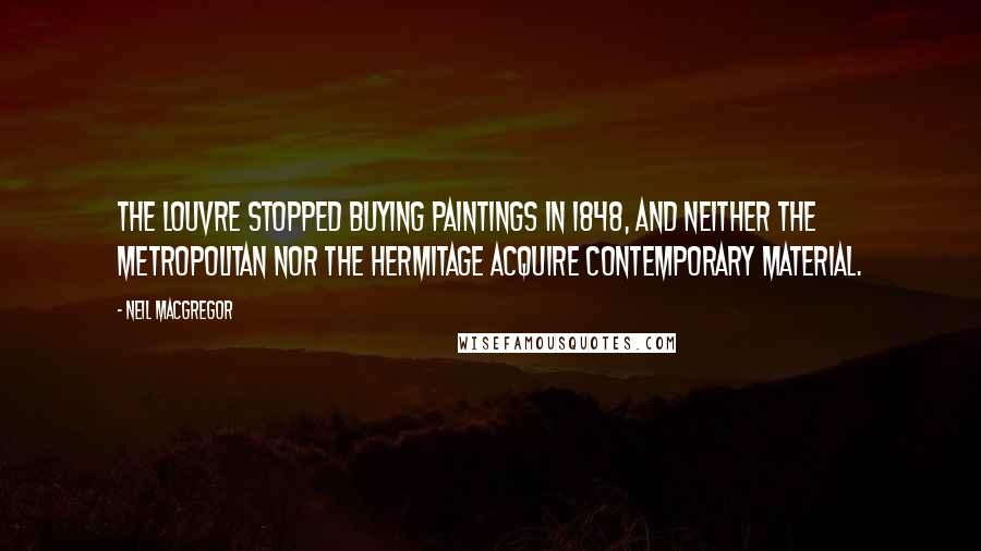 Neil MacGregor Quotes: The Louvre stopped buying paintings in 1848, and neither the Metropolitan nor the Hermitage acquire contemporary material.