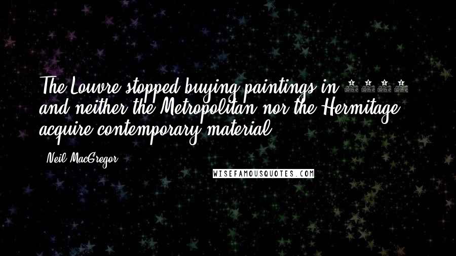 Neil MacGregor Quotes: The Louvre stopped buying paintings in 1848, and neither the Metropolitan nor the Hermitage acquire contemporary material.