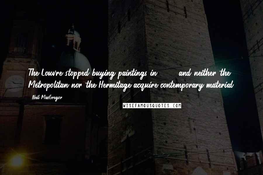 Neil MacGregor Quotes: The Louvre stopped buying paintings in 1848, and neither the Metropolitan nor the Hermitage acquire contemporary material.