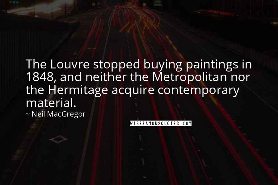 Neil MacGregor Quotes: The Louvre stopped buying paintings in 1848, and neither the Metropolitan nor the Hermitage acquire contemporary material.