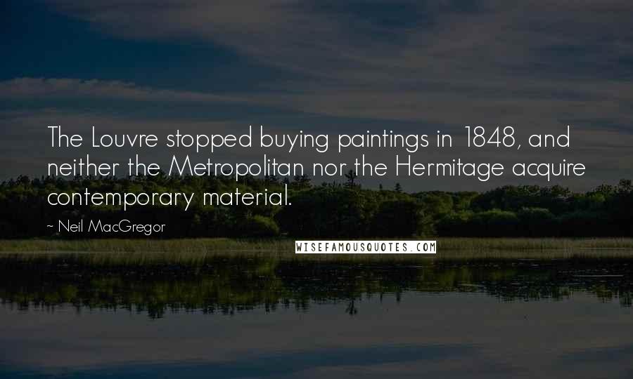 Neil MacGregor Quotes: The Louvre stopped buying paintings in 1848, and neither the Metropolitan nor the Hermitage acquire contemporary material.