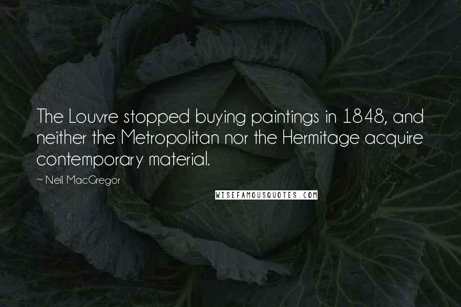 Neil MacGregor Quotes: The Louvre stopped buying paintings in 1848, and neither the Metropolitan nor the Hermitage acquire contemporary material.