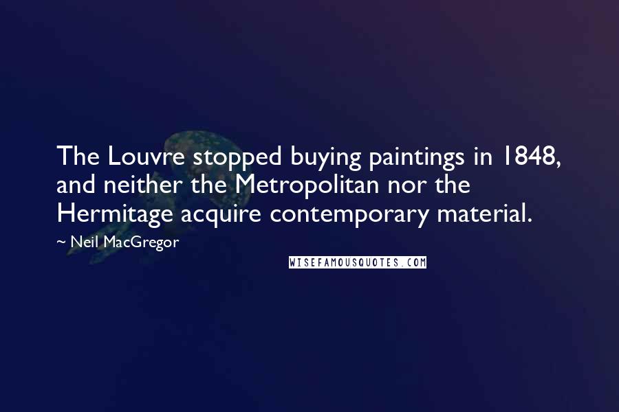 Neil MacGregor Quotes: The Louvre stopped buying paintings in 1848, and neither the Metropolitan nor the Hermitage acquire contemporary material.