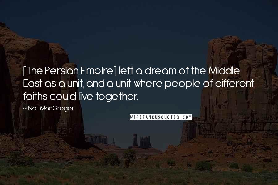 Neil MacGregor Quotes: [The Persian Empire] left a dream of the Middle East as a unit, and a unit where people of different faiths could live together.