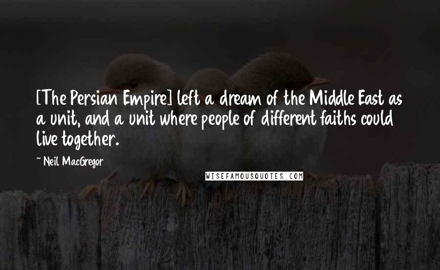 Neil MacGregor Quotes: [The Persian Empire] left a dream of the Middle East as a unit, and a unit where people of different faiths could live together.