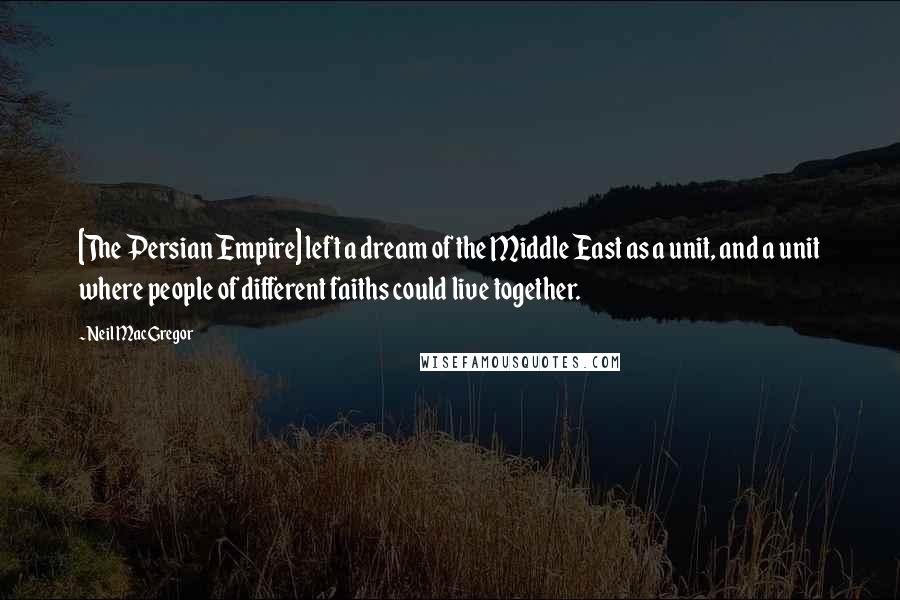 Neil MacGregor Quotes: [The Persian Empire] left a dream of the Middle East as a unit, and a unit where people of different faiths could live together.