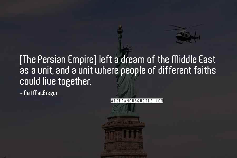 Neil MacGregor Quotes: [The Persian Empire] left a dream of the Middle East as a unit, and a unit where people of different faiths could live together.