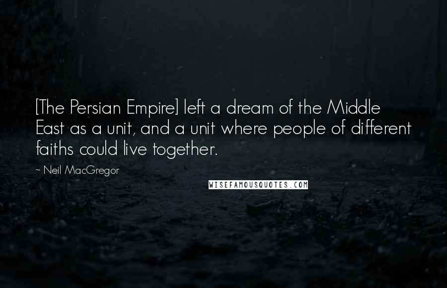 Neil MacGregor Quotes: [The Persian Empire] left a dream of the Middle East as a unit, and a unit where people of different faiths could live together.