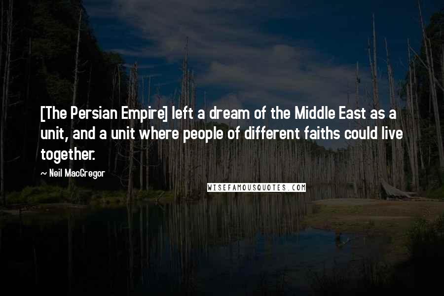 Neil MacGregor Quotes: [The Persian Empire] left a dream of the Middle East as a unit, and a unit where people of different faiths could live together.