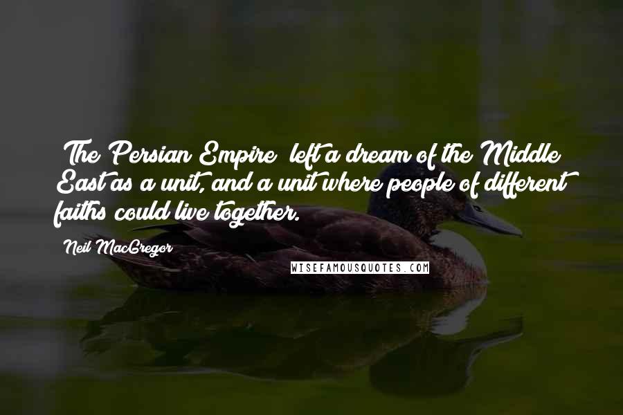 Neil MacGregor Quotes: [The Persian Empire] left a dream of the Middle East as a unit, and a unit where people of different faiths could live together.