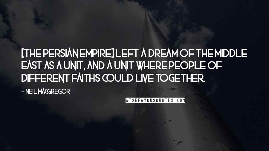 Neil MacGregor Quotes: [The Persian Empire] left a dream of the Middle East as a unit, and a unit where people of different faiths could live together.