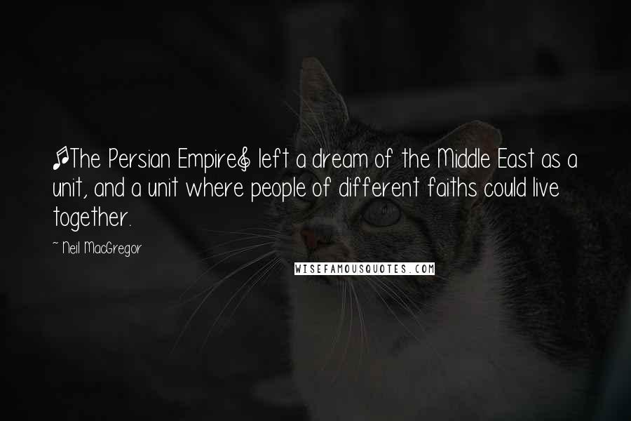 Neil MacGregor Quotes: [The Persian Empire] left a dream of the Middle East as a unit, and a unit where people of different faiths could live together.