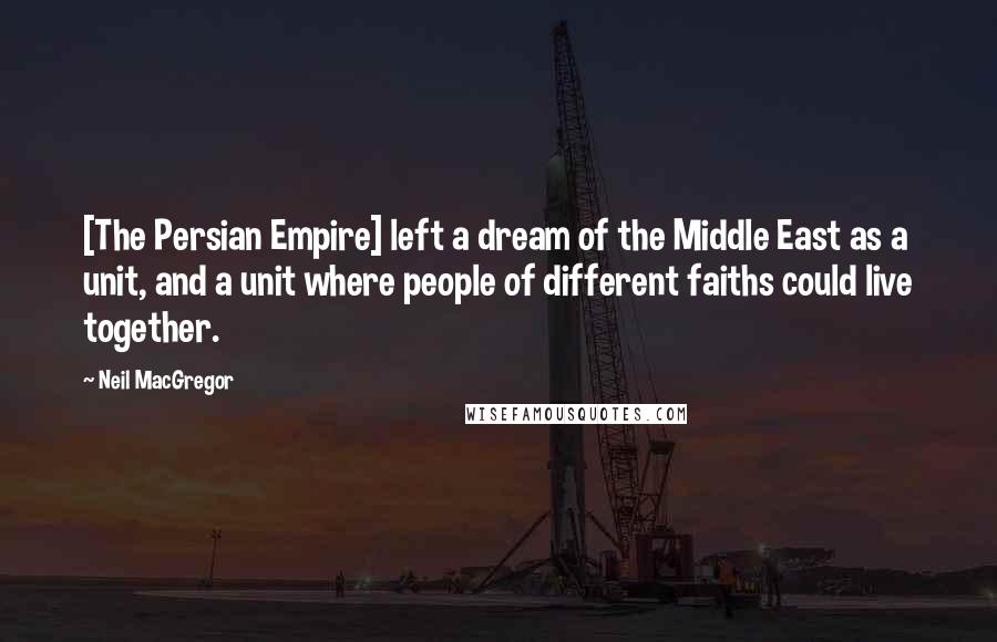 Neil MacGregor Quotes: [The Persian Empire] left a dream of the Middle East as a unit, and a unit where people of different faiths could live together.