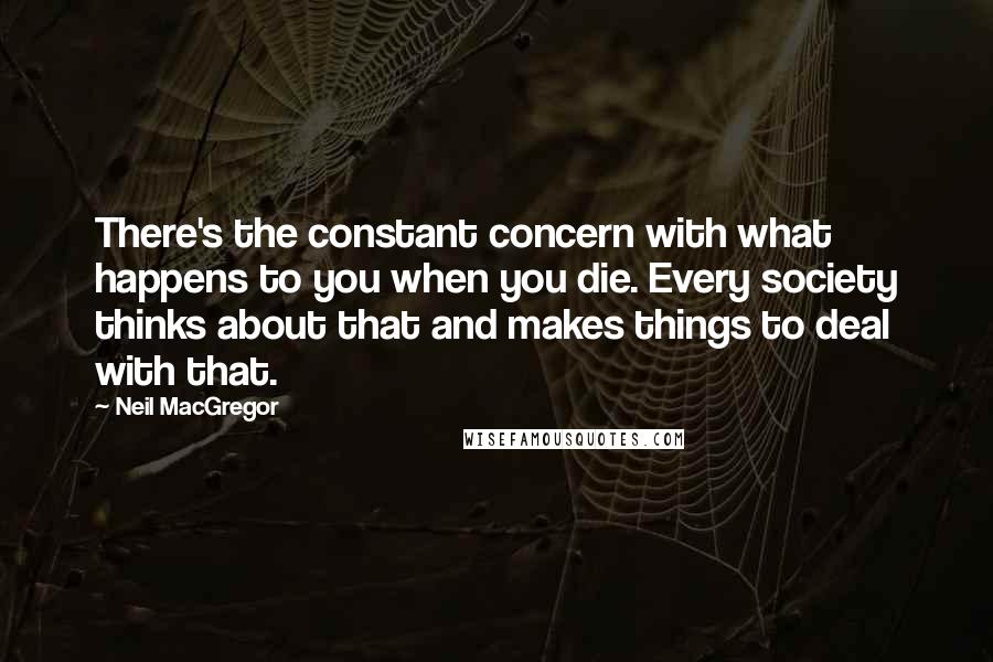 Neil MacGregor Quotes: There's the constant concern with what happens to you when you die. Every society thinks about that and makes things to deal with that.