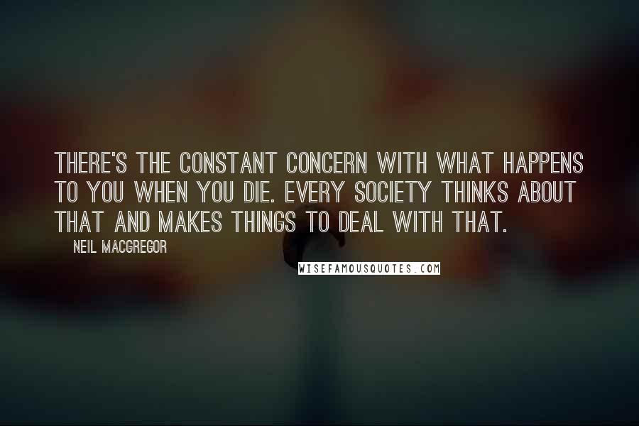 Neil MacGregor Quotes: There's the constant concern with what happens to you when you die. Every society thinks about that and makes things to deal with that.