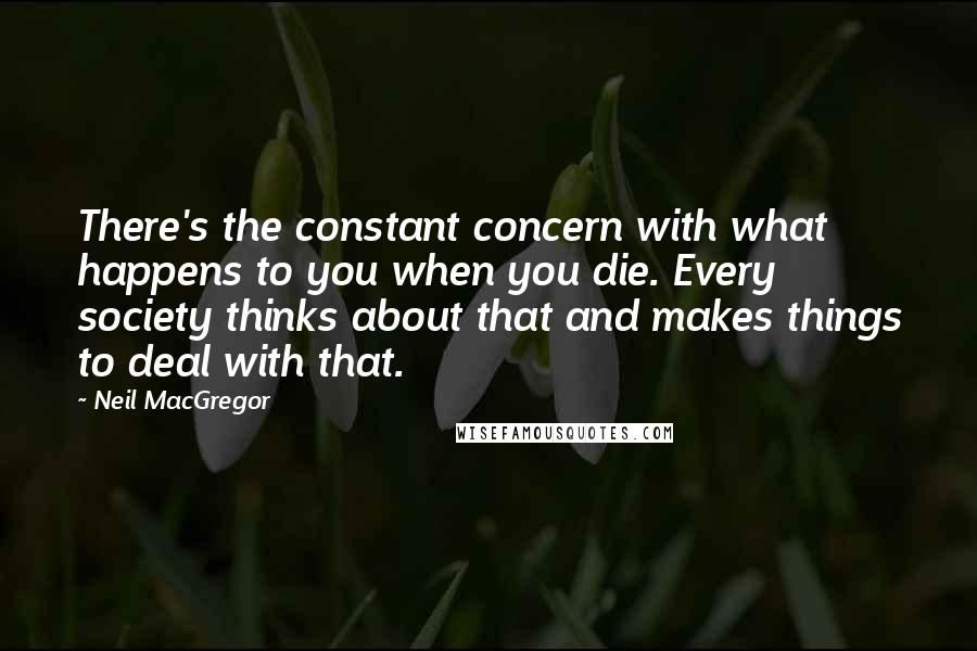 Neil MacGregor Quotes: There's the constant concern with what happens to you when you die. Every society thinks about that and makes things to deal with that.