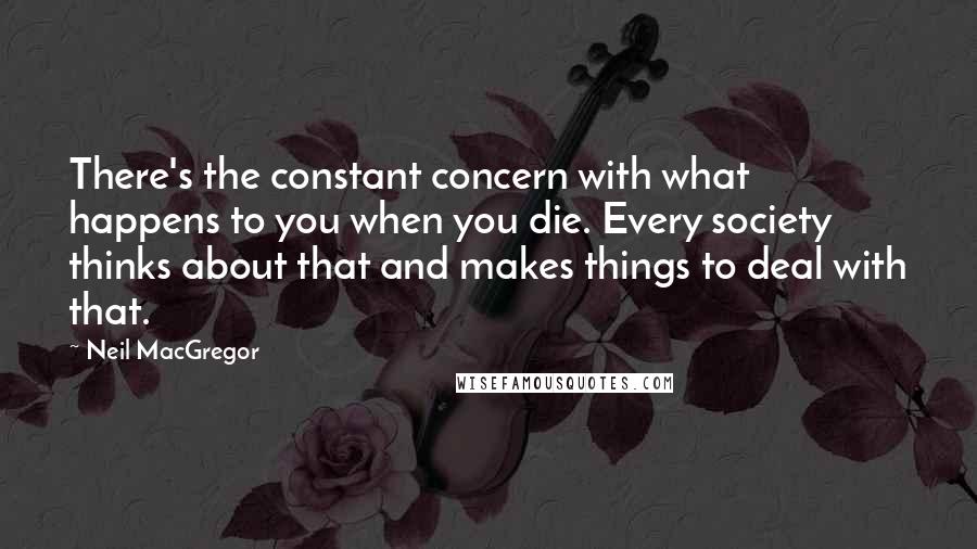 Neil MacGregor Quotes: There's the constant concern with what happens to you when you die. Every society thinks about that and makes things to deal with that.