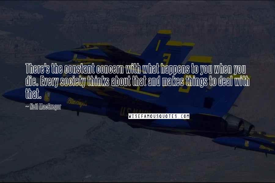 Neil MacGregor Quotes: There's the constant concern with what happens to you when you die. Every society thinks about that and makes things to deal with that.