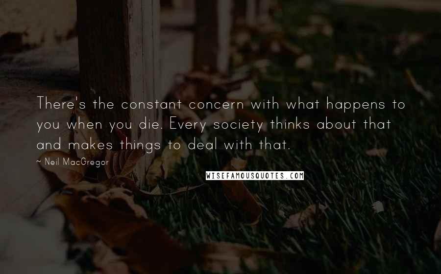 Neil MacGregor Quotes: There's the constant concern with what happens to you when you die. Every society thinks about that and makes things to deal with that.