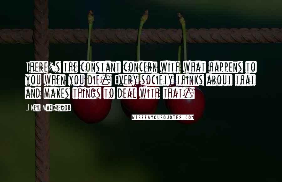 Neil MacGregor Quotes: There's the constant concern with what happens to you when you die. Every society thinks about that and makes things to deal with that.