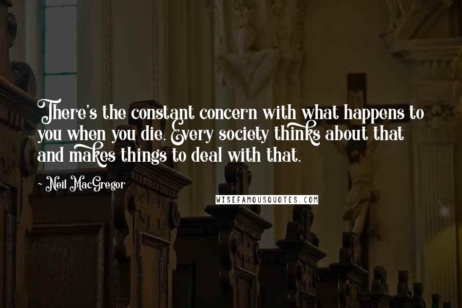 Neil MacGregor Quotes: There's the constant concern with what happens to you when you die. Every society thinks about that and makes things to deal with that.