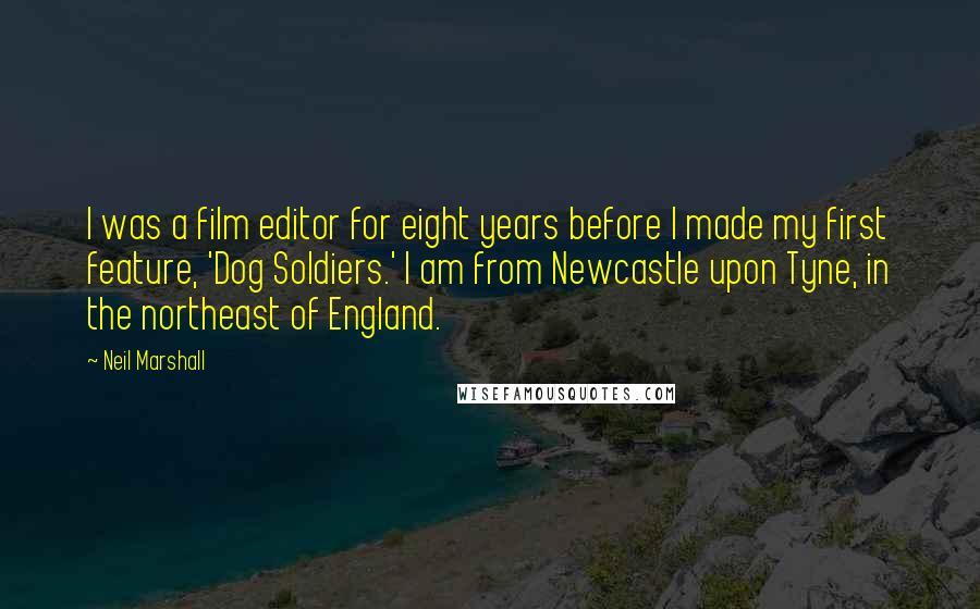 Neil Marshall Quotes: I was a film editor for eight years before I made my first feature, 'Dog Soldiers.' I am from Newcastle upon Tyne, in the northeast of England.