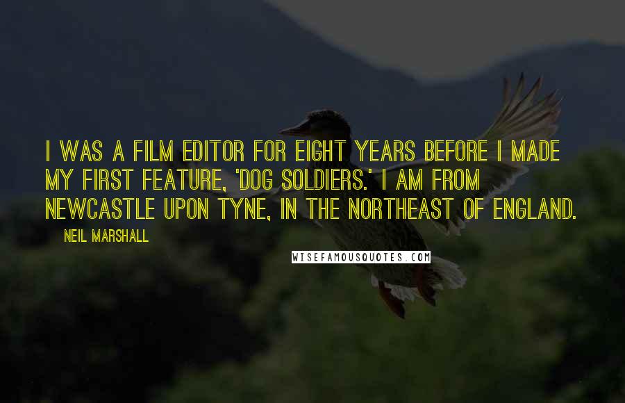 Neil Marshall Quotes: I was a film editor for eight years before I made my first feature, 'Dog Soldiers.' I am from Newcastle upon Tyne, in the northeast of England.