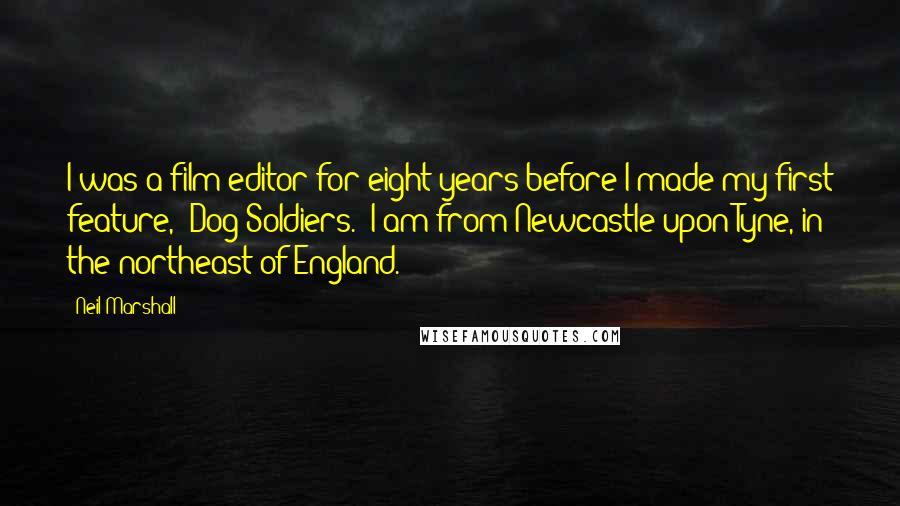 Neil Marshall Quotes: I was a film editor for eight years before I made my first feature, 'Dog Soldiers.' I am from Newcastle upon Tyne, in the northeast of England.