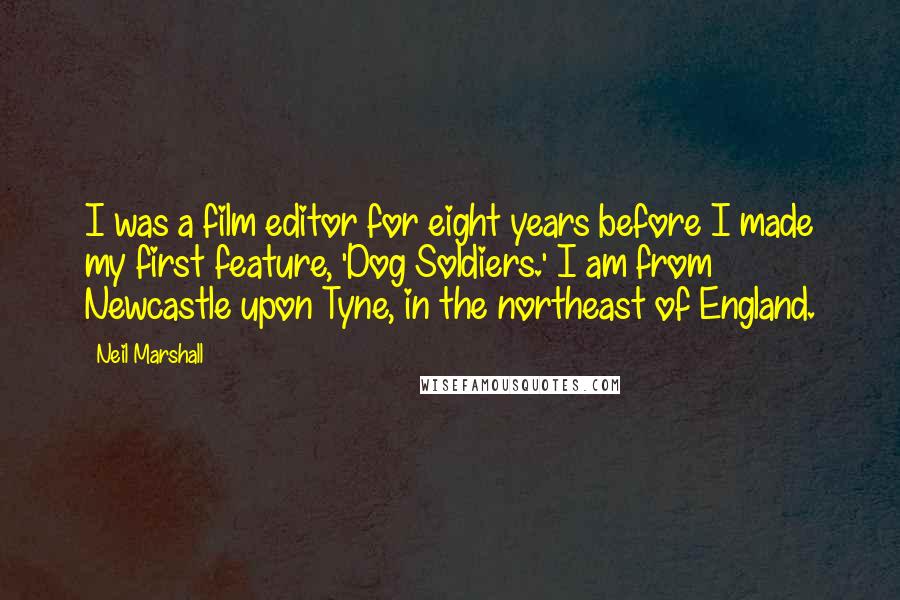 Neil Marshall Quotes: I was a film editor for eight years before I made my first feature, 'Dog Soldiers.' I am from Newcastle upon Tyne, in the northeast of England.