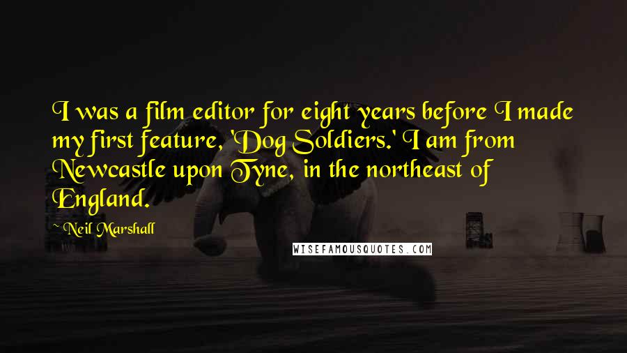 Neil Marshall Quotes: I was a film editor for eight years before I made my first feature, 'Dog Soldiers.' I am from Newcastle upon Tyne, in the northeast of England.