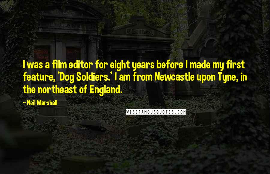 Neil Marshall Quotes: I was a film editor for eight years before I made my first feature, 'Dog Soldiers.' I am from Newcastle upon Tyne, in the northeast of England.